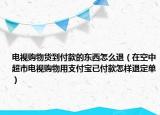 电视购物货到付款的东西怎么退（在空中超市电视购物用支付宝已付款怎样退定单）