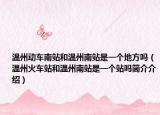 温州动车南站和温州南站是一个地方吗（温州火车站和温州南站是一个站吗简介介绍）