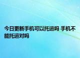 今日更新手机可以托运吗 手机不能托运对吗