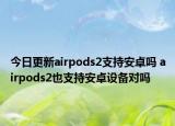 今日更新airpods2支持安卓吗 airpods2也支持安卓设备对吗