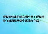 呼和浩特市机场在哪个区（呼和浩特飞机场属于哪个区简介介绍）