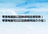 苹果电脑能以旧换新吗在哪里换（苹果电脑可以以旧换新吗简介介绍）