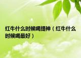 红牛什么时候喝提神（红牛什么时候喝最好）