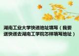 湖南工业大学快递地址填写（我要送快递去湖南工学院怎样填写地址）