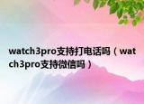 watch3pro支持打电话吗（watch3pro支持微信吗）