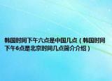 韩国时间下午六点是中国几点（韩国时间下午6点是北京时间几点简介介绍）