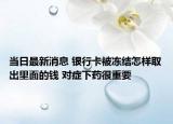 当日最新消息 银行卡被冻结怎样取出里面的钱 对症下药很重要