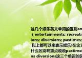 这几个娱乐英文单词的区别amusements;（entertainments; recreation; distractions; diversions; pastimes; relaxations 以上都可以来表示娱乐!在含义和用法上有什么区别呢重点说说pastime和distractions diversions这三个单词的区别