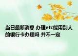 当日最新消息 办理etc能用别人的银行卡办理吗 并不一定