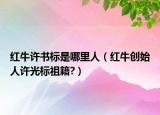 红牛许书标是哪里人（红牛创始人许光标祖籍?）