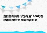 当日最新消息 华为斥资1900万在昆明拿20亩地 加大投资布局