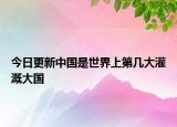 今日更新中国是世界上第几大灌溉大国