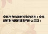 全民所有和国有独资的区别（全民所有制与国有独资有什么区别）