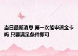 当日最新消息 第一次能申请金卡吗 只要满足条件即可