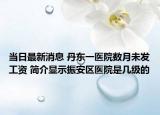 当日最新消息 丹东一医院数月未发工资 简介显示振安区医院是几级的