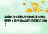 云南省抚仙湖风景区的具体位置在哪里?（云南抚仙湖风景区旅游攻略）