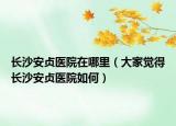 长沙安贞医院在哪里（大家觉得长沙安贞医院如何）
