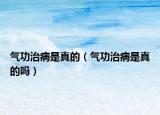 气功治病是真的（气功治病是真的吗）