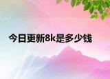今日更新8k是多少钱