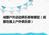 成都户外运动俱乐部有哪些（成都在路上户外俱乐部）