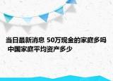 当日最新消息 50万现金的家庭多吗 中国家庭平均资产多少