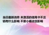 当日最新消息 未激活的信用卡不注销有什么影响 不要小看这些影响