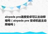 airpods pro连接安卓可以主动降噪吗（airpods pro 安卓机能主动降噪吗）