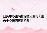 汕头中心医院有无痛人流吗（汕头中心医院有男科吗）