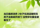 当日最新消息 2女子住酒店被陌生男子凌晨刷开房门 没有穿衣服全被看见了