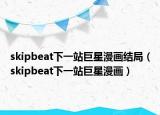 skipbeat下一站巨星漫画结局（skipbeat下一站巨星漫画）