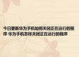 今日更新华为手机如何关闭正在运行的程序 华为手机怎样关闭正在运行的程序