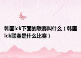 韩国lck下面的联赛叫什么（韩国lck联赛是什么比赛）