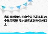 当日最新消息 河南今天已发布超50个暴雨预警 降水量将达到50毫米以上