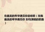 在最美的年华遇见你是啥歌（在我最美的年华遇见你 彭钧演唱的歌曲）
