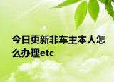 今日更新非车主本人怎么办理etc