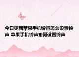 今日更新苹果手机铃声怎么设置铃声 苹果手机铃声如何设置铃声