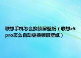 联想手机怎么换锁屏壁纸（联想z5pro怎么自动更换锁屏壁纸）
