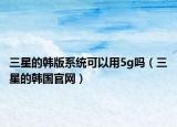 三星的韩版系统可以用5g吗（三星的韩国官网）