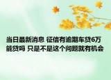 当日最新消息 征信有逾期车贷6万能贷吗 只是不是这个问题就有机会
