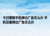 今日更新手机弹出广告怎么办 手机总是弹出广告怎么办