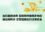 当日最新消息 实拍郑州暴雨多地街道出现积水 交警提醒出行注意安全