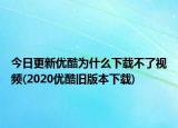 今日更新优酷为什么下载不了视频(2020优酷旧版本下载)