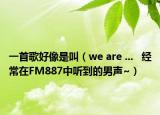 一首歌好像是叫（we are ...   经常在FM887中听到的男声~）