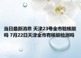 当日最新消息 天津23号全市验核酸吗 7月22日天津全市有核酸检测吗