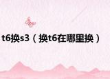 t6换s3（换t6在哪里换）