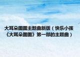 大耳朵图图主题曲新版（快乐小孩 《大耳朵图图》第一部的主题曲）