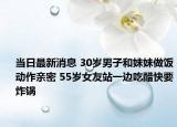 当日最新消息 30岁男子和妹妹做饭动作亲密 55岁女友站一边吃醋快要炸锅