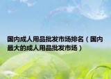 国内成人用品批发市场排名（国内最大的成人用品批发市场）