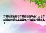 穿越时空的爱恋穿越背景音乐是什么（穿越时空的爱恋主题曲和片尾曲歌叫什么名）
