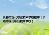 长春市现代职业技术学校在哪（长春市现代职业技术学校）